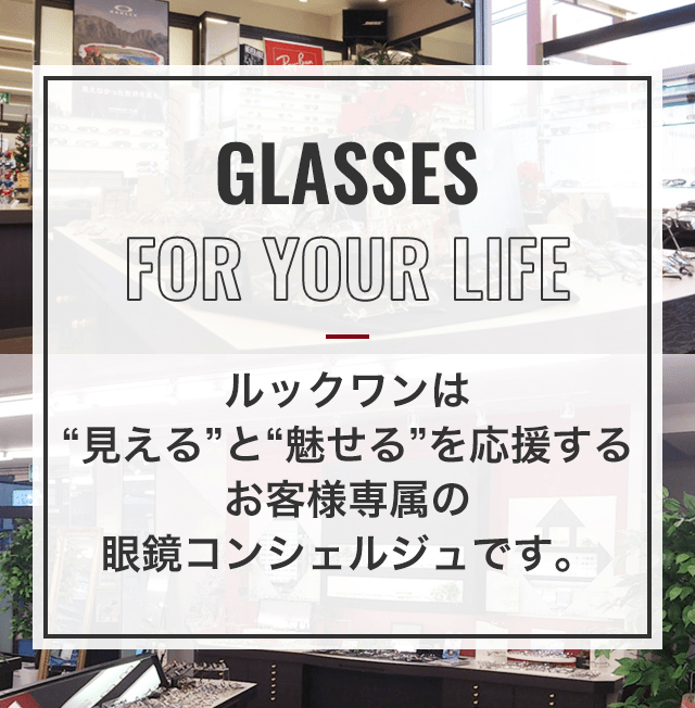 GLASSES FOR YOUR LIFE ルックワンは“見える”と“魅せる”を応援するお客様専属の眼鏡コンセルジュです。